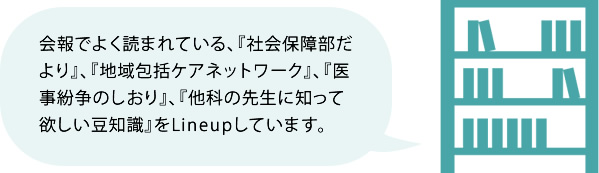 会報でよく読まれている、『社会保障部だより』、『地域包括ケアネットワーク』、『医事紛争のしおり』、『他科の先生に知って欲しい豆知識』をLineupしています。